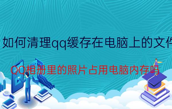 如何清理qq缓存在电脑上的文件 QQ相册里的照片占用电脑内存吗？